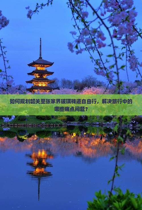 如何规划韶关至张家界玻璃栈道自由行，解决旅行中的哪些痛点问题？