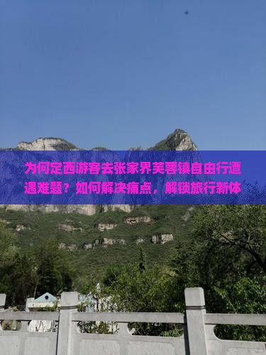 为何定西游客去张家界芙蓉镇自由行遭遇难题？如何解决痛点，解锁旅行新体验？
