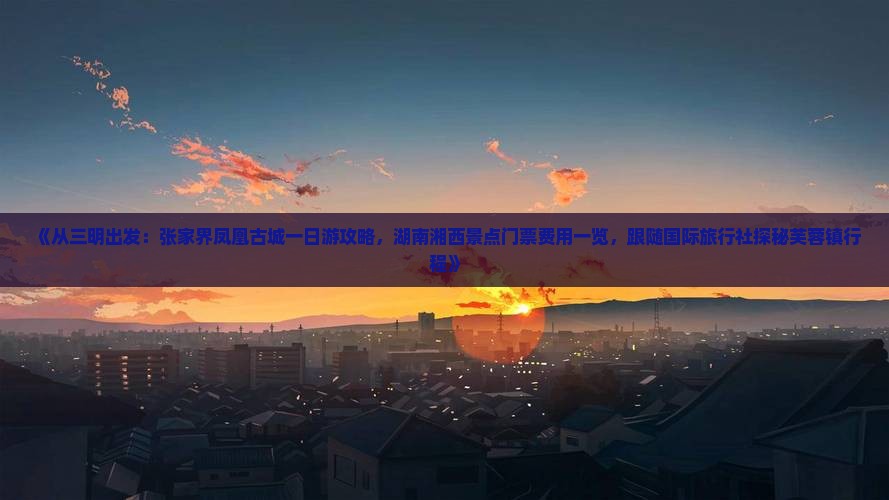 《从三明出发：张家界凤凰古城一日游攻略，湖南湘西景点门票费用一览，跟随国际旅行社探秘芙蓉镇行程》