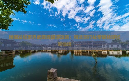 哈闽发张家界武陵源旅游攻略：精选旅行社带你畅游张家仙境
