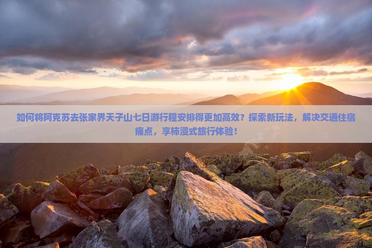 如何将阿克苏去张家界天子山七日游行程安排得更加高效？探索新玩法，解决交通住宿痛点，享柿浸式旅行体验！