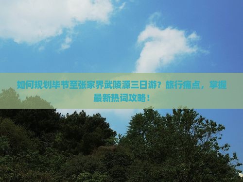 如何规划毕节至张家界武陵源三日游？旅行痛点，掌握最新热词攻略！