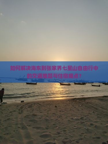 如何解决海东到张家界七星山自由行中的交通难题与住宿痛点？