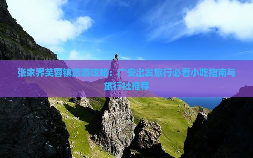 张家界芙蓉镇旅游攻略:广安出发旅行必看小吃指南与旅行社推荐 张家界芙蓉镇旅游攻略:广安出发旅行必看小吃指南与旅行社推荐