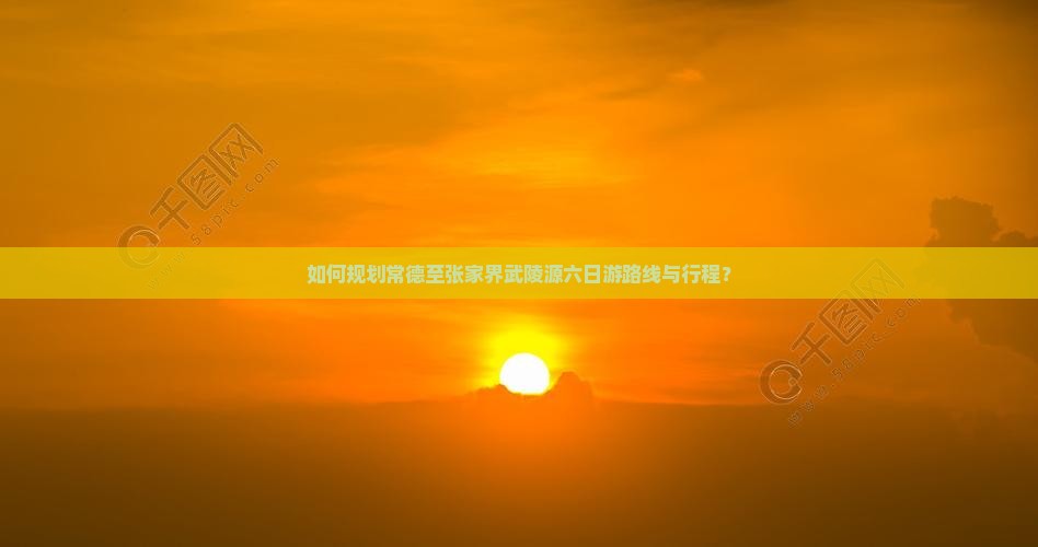 如何规划常德至张家界武陵源六日游路线与行程？