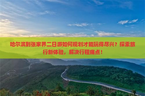 哈尔滨到张家界二日游如何规划才能玩得尽兴？探索旅行新体验，解决行程痛点！