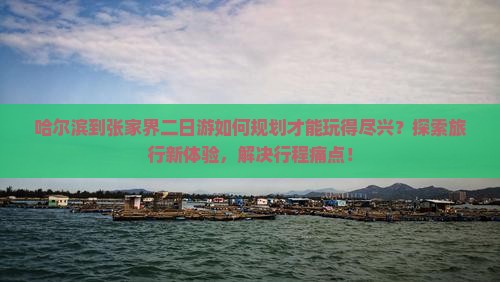 哈尔滨到张家界二日游如何规划才能玩得尽兴？探索旅行新体验，解决行程痛点！