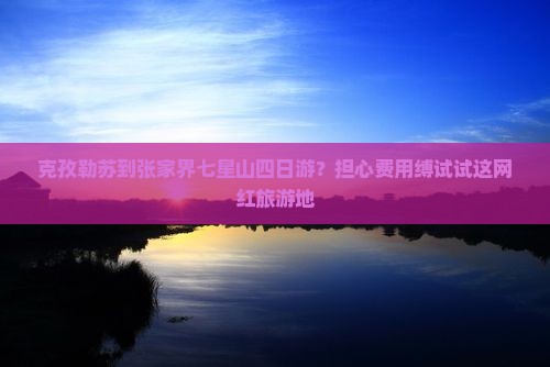克孜勒苏到张家界七星山四日游？担心费用缚试试这网红旅游地