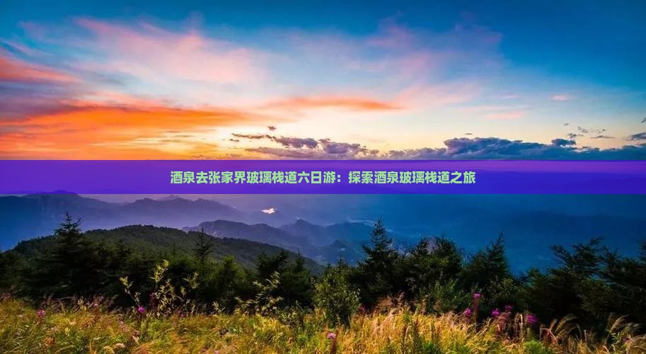 酒泉去张家界玻璃栈道六日游：探索酒泉玻璃栈道之旅