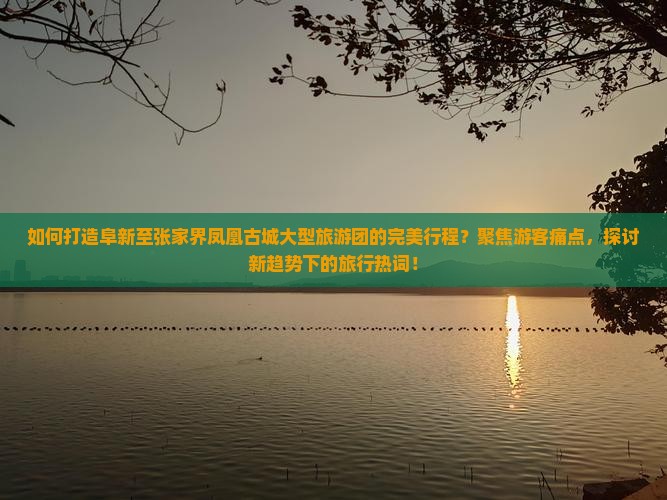 如何打造阜新至张家界凤凰古城大型旅游团的完美行程？聚焦游客痛点，探讨新趋势下的旅行热词！