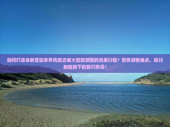 如何打造阜新至张家界凤凰古城大型旅游团的完美行程？聚焦游客痛点，探讨新趋势下的旅行热词！