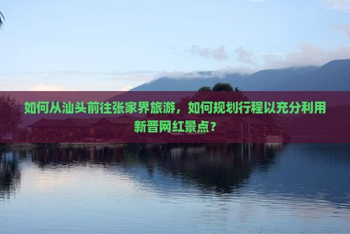 如何从汕头前往张家界旅游，如何规划行程以充分利用新晋网红景点？