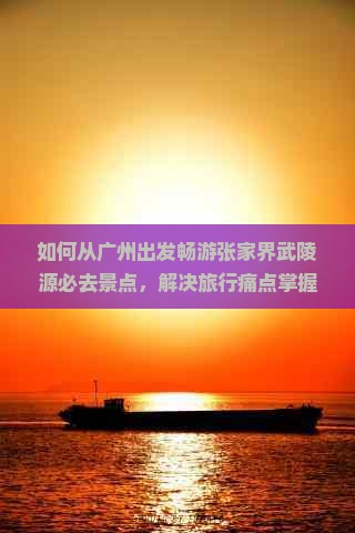 如何从广州出发畅游张家界武陵源必去景点，解决旅行痛点掌握最新热词攻略？
