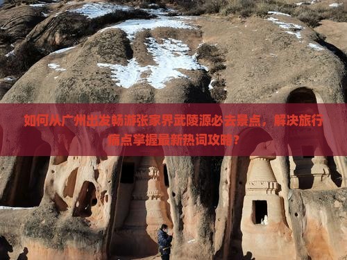 如何从广州出发畅游张家界武陵源必去景点，解决旅行痛点掌握最新热词攻略？