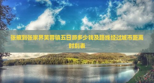 张掖到张家界芙蓉镇五日游多少钱及路线经过城市距离时刻表