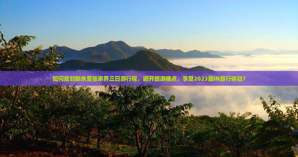 如何规划新余至张家界三日游行程，避开旅游痛点，享受2023最IN旅行体验？