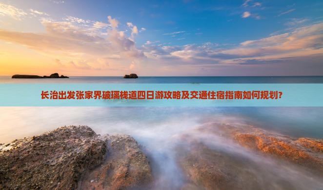 长治出发张家界玻璃栈道四日游攻略及交通住宿指南如何规划？
