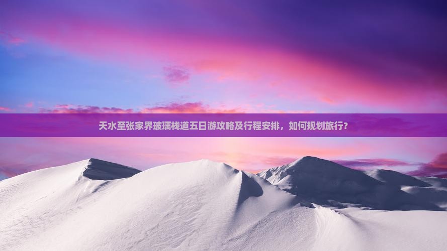 天水至张家界玻璃栈道五日游攻略及行程安排，如何规划旅行？