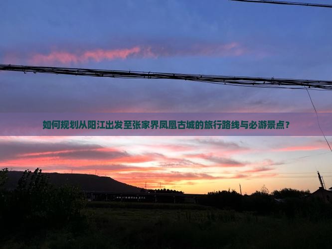 如何规划从阳江出发至张家界凤凰古城的旅行路线与必游景点？