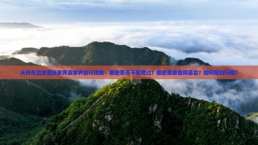 从丹东出发至张家界袁家界旅行攻略：哪些景点不容错过？哪些美食值得品尝？如何规划行程？