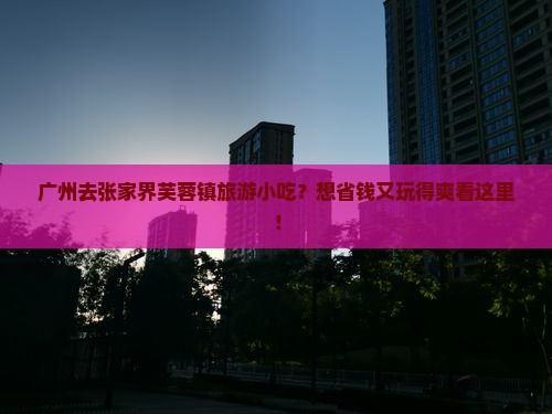 广州去张家界芙蓉镇旅游小吃？想省钱又玩得爽看这里！