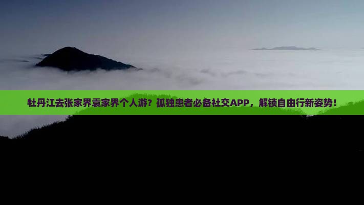 牡丹江去张家界袁家界个人游？孤独患者必备社交APP，解锁自由行新姿势！