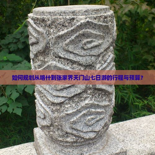 如何规划从喀什到张家界天门山七日游的行程与预算？