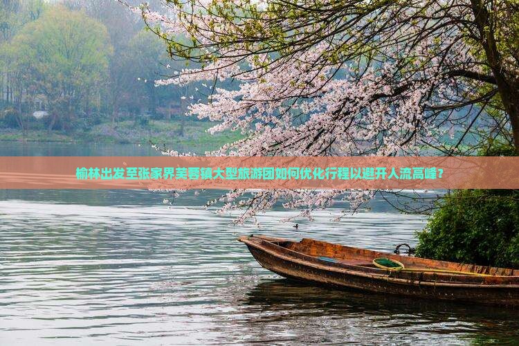 榆林出发至张家界芙蓉镇大型旅游团如何优化行程以避开人流高峰？