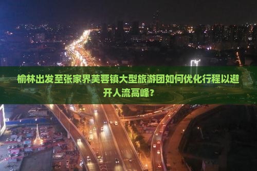 榆林出发至张家界芙蓉镇大型旅游团如何优化行程以避开人流高峰？