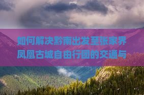 如何解决黔南出发至张家界凤凰古城自由行团的交通与住宿痛点？