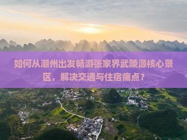 如何从潮州出发畅游张家界武陵源核心景区，解决交通与住宿痛点？