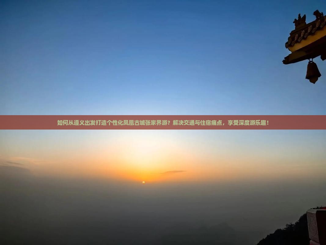 如何从遵义出发打造个性化凤凰古城张家界游？解决交通与住宿痛点，享受深度游乐趣！