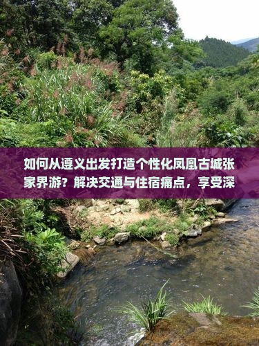 如何从遵义出发打造个性化凤凰古城张家界游？解决交通与住宿痛点，享受深度游乐趣！