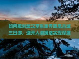 如何规划武汉至张家界凤凰古城三日游，避开人潮拥堵实现深度游体验？