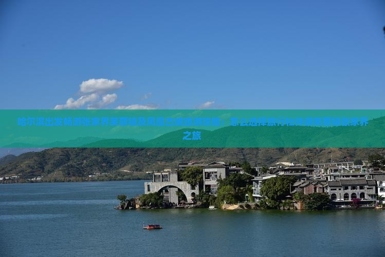 哈尔滨出发畅游张家界芙蓉镇及凤凰古城旅游攻略：怎么选择旅行社伴游芙蓉镇张家界之旅