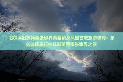 哈尔滨出发畅游张家界芙蓉镇及凤凰古城旅游攻略：怎么选择旅行社伴游芙蓉镇张家界之旅