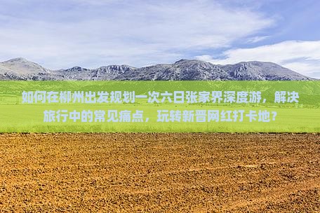 如何在柳州出发规划一次六日张家界深度游，解决旅行中的常见痛点，玩转新晋网红打卡地？