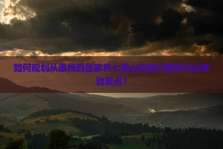 如何规划从惠州到张家界七星山的旅行路线与必体验景点？