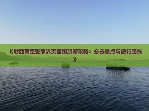 《黔西南至张家界芙蓉镇旅游攻略：必去景点与旅行路线》