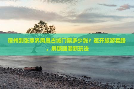 宿州到张家界凤凰古城门票多少钱？避开旅游套路，解锁国潮新玩法