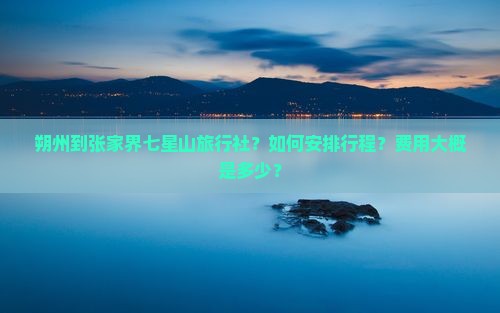 朔州到张家界七星山旅行社？如何安排行程？费用大概是多少？