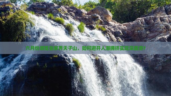 六月份游览张家界天子山，如何避开人潮拥挤实现深度游？