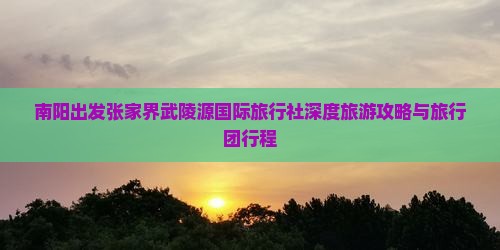 南阳出发张家界武陵源国际旅行社深度旅游攻略与旅行团行程