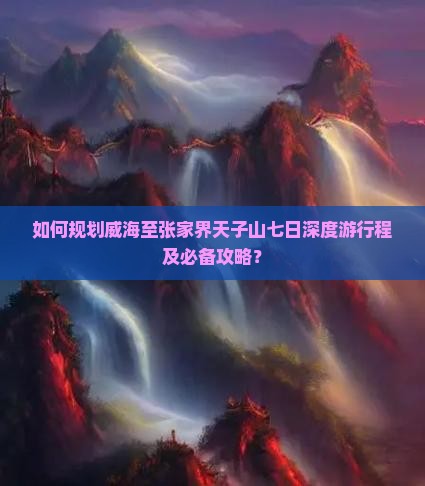 如何规划威海至张家界天子山七日深度游行程及必备攻略？