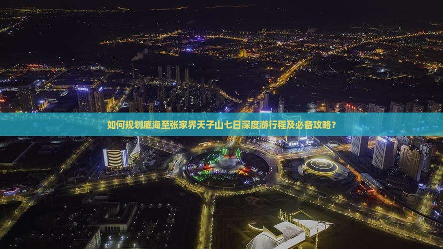 如何规划威海至张家界天子山七日深度游行程及必备攻略？