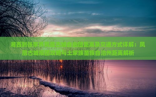 湘西到张家界凤凰古城自由团距离及交通方式详解：凤凰古城报团攻略与土家族苗族自治州距离解析