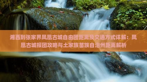 湘西到张家界凤凰古城自由团距离及交通方式详解：凤凰古城报团攻略与土家族苗族自治州距离解析