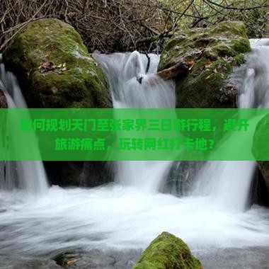 如何规划天门至张家界三日游行程，避开旅游痛点，玩转网红打卡地？
