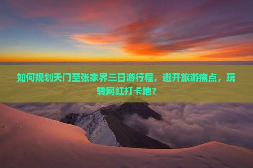 如何规划天门至张家界三日游行程，避开旅游痛点，玩转网红打卡地？
