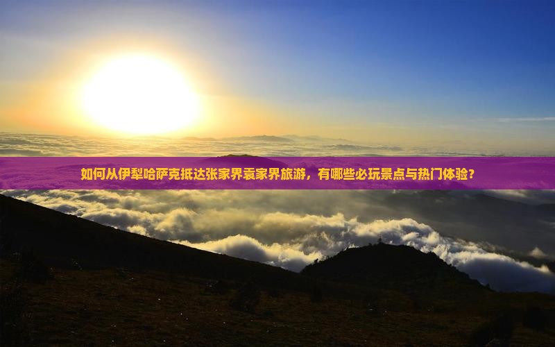 如何从伊犁哈萨克抵达张家界袁家界旅游，有哪些必玩景点与热门体验？